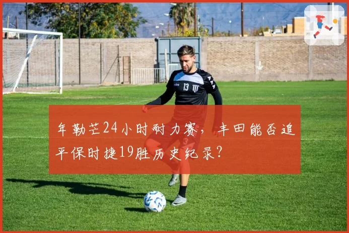 年勒芒24小时耐力赛，丰田能否追平保时捷19胜历史纪录？