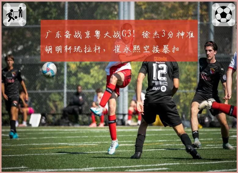 广东备战京粤大战G3!徐杰3分神准胡明轩玩拉杆,崔永熙空接暴扣