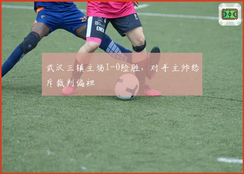 武汉三镇主场1-0险胜，对手主帅怒斥裁判偏袒