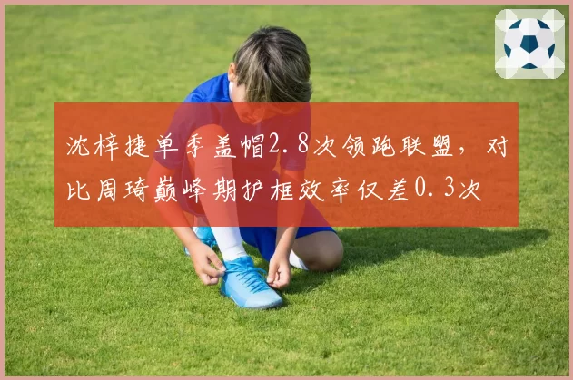 沈梓捷单季盖帽2.8次领跑联盟，对比周琦巅峰期护框效率仅差0.3次