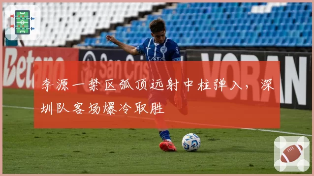 李源一禁区弧顶远射中柱弹入，深圳队客场爆冷取胜
