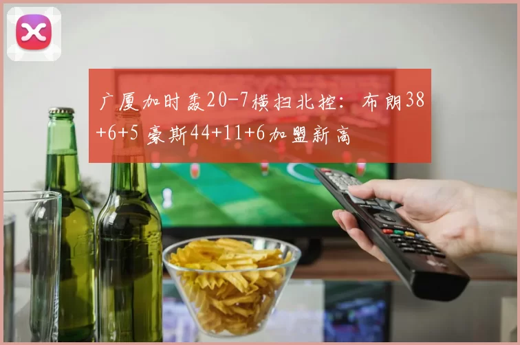 广厦加时轰20-7横扫北控：布朗38+6+5 豪斯44+11+6加盟新高