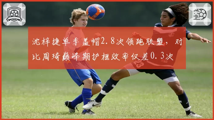 沈梓捷单季盖帽2.8次领跑联盟，对比周琦巅峰期护框效率仅差0.3次