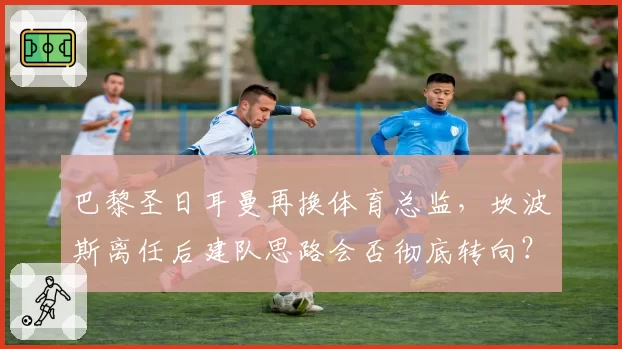 巴黎圣日耳曼再换体育总监,坎波斯离任后建队思路会否彻底转向?