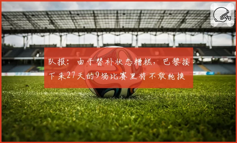 队报:由于替补状态糟糕,巴黎接下来27天的9场比赛里将不敢轮换