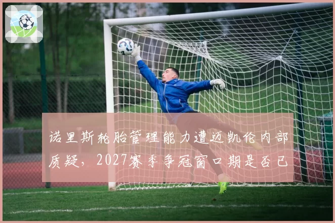 诺里斯轮胎管理能力遭迈凯伦内部质疑,2027赛季争冠窗口期是否已提前关闭?