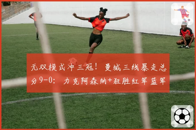 无双模式冲三冠!曼城三线暴走总分9-0:力克阿森纳+狂胜红军蓝军