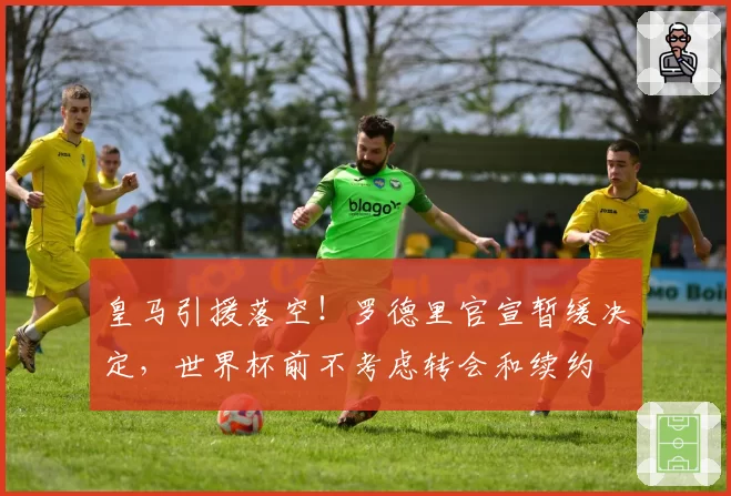皇马引援落空!罗德里官宣暂缓决定,世界杯前不考虑转会和续约