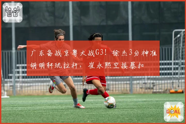 广东备战京粤大战G3!徐杰3分神准胡明轩玩拉杆,崔永熙空接暴扣