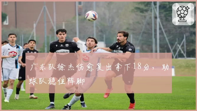 广东队徐杰伤愈复出拿下18分,助球队稳住阵脚
