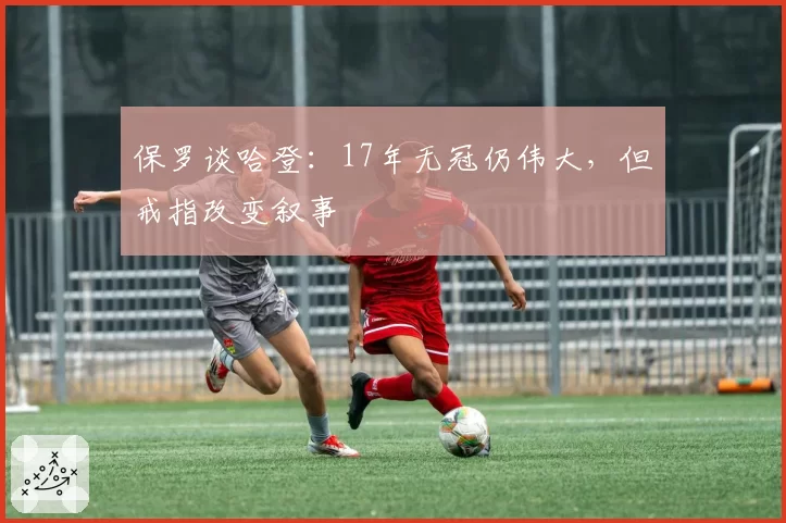 保罗谈哈登：17年无冠仍伟大，但戒指改变叙事