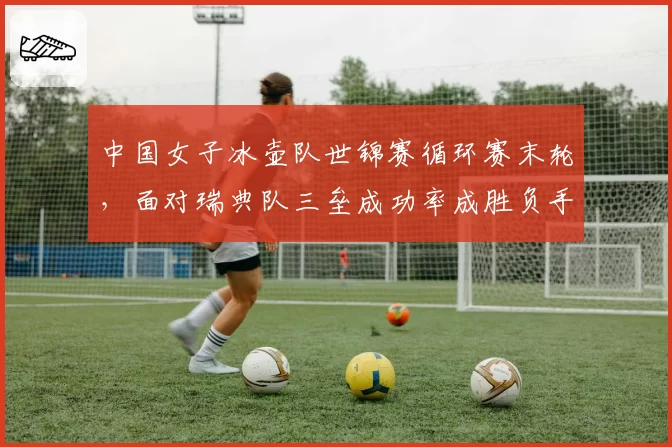 中国女子冰壶队世锦赛循环赛末轮，面对瑞典队三垒成功率成胜负手？