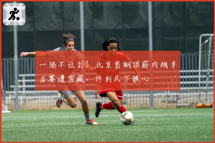 一场不让打！北京首钢顶薪内线季后赛遭雪藏，许利民下狠心