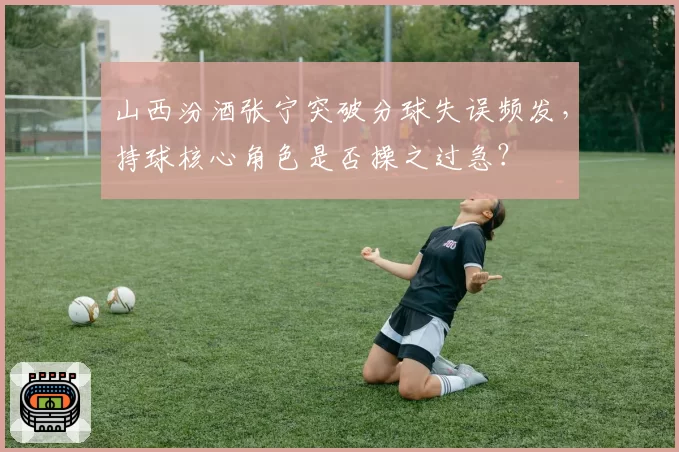 山西汾酒张宁突破分球失误频发,持球核心角色是否操之过急?