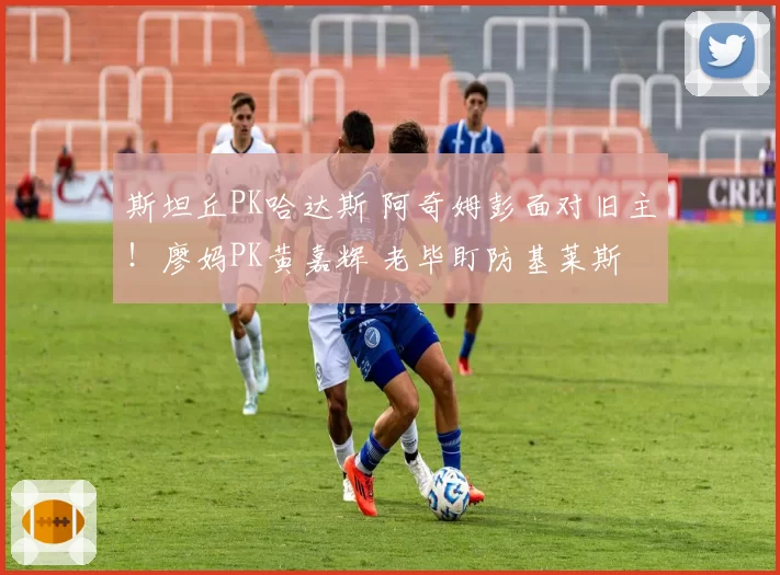 斯坦丘PK哈达斯 阿奇姆彭面对旧主！廖妈PK黄嘉辉 老毕盯防基莱斯