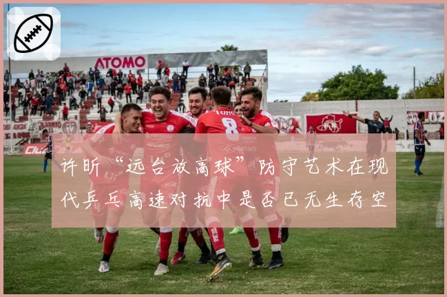 许昕“远台放高球”防守艺术在现代乒乓高速对抗中是否已无生存空间？