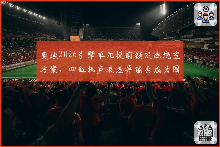 奥迪2026引擎单元提前锁定燃烧室方案，四缸机声浪差异能否成为围场新变量？