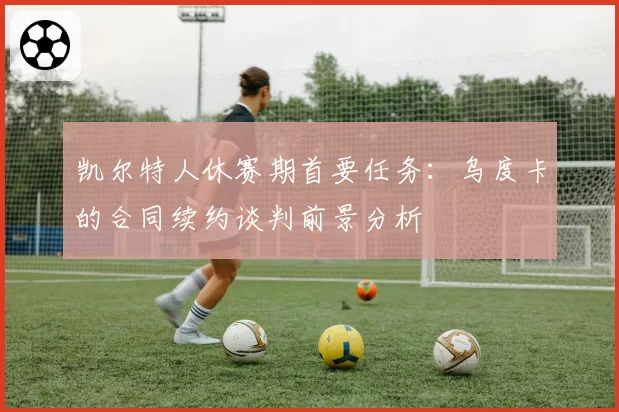 凯尔特人休赛期首要任务:乌度卡的合同续约谈判前景分析