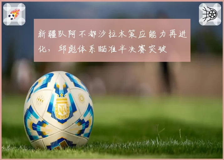 新疆队阿不都沙拉木策应能力再进化，邱彪体系瞄准半决赛突破