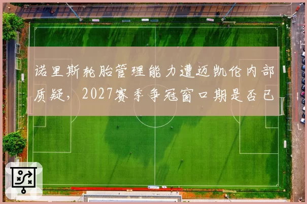 诺里斯轮胎管理能力遭迈凯伦内部质疑,2027赛季争冠窗口期是否已提前关闭?