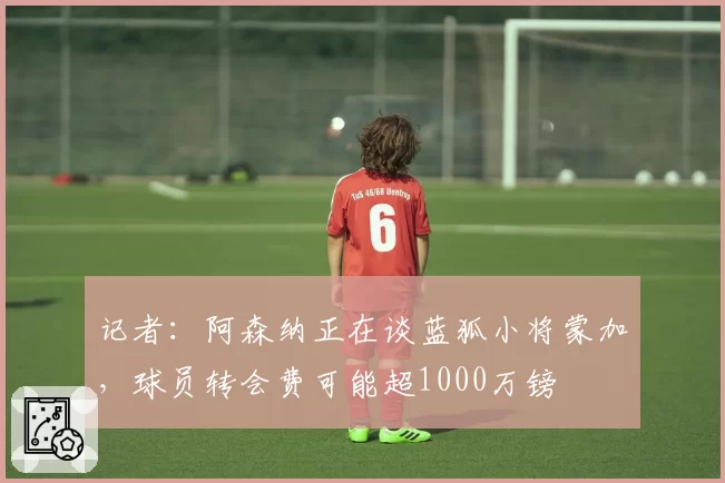 记者：阿森纳正在谈蓝狐小将蒙加，球员转会费可能超1000万镑