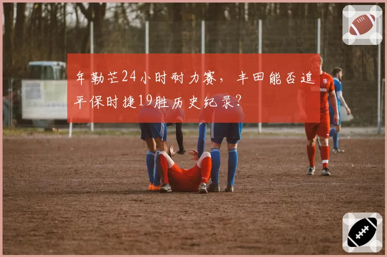年勒芒24小时耐力赛,丰田能否追平保时捷19胜历史纪录?