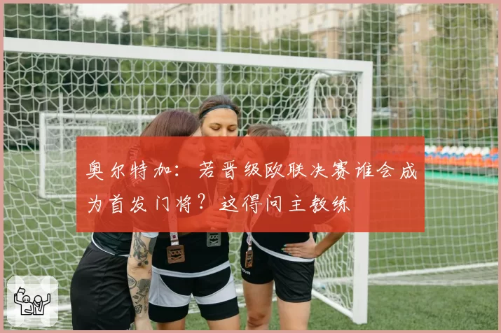 奥尔特加:若晋级欧联决赛谁会成为首发门将?这得问主教练