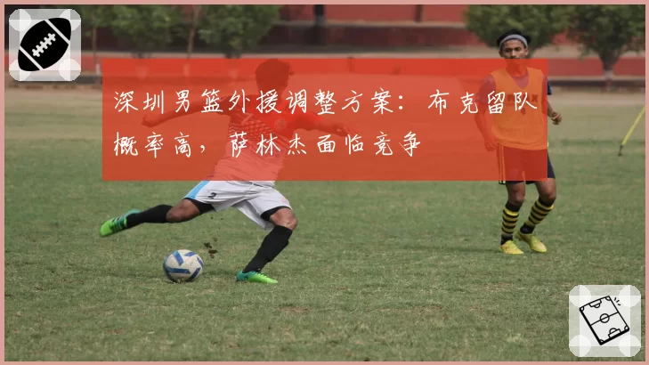 深圳男篮外援调整方案：布克留队概率高，萨林杰面临竞争