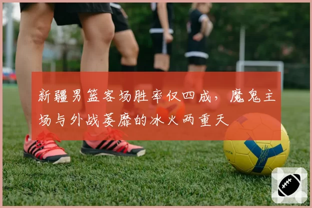 新疆男篮客场胜率仅四成，魔鬼主场与外战萎靡的冰火两重天