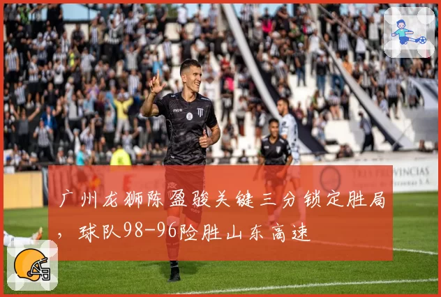广州龙狮陈盈骏关键三分锁定胜局,球队98-96险胜山东高速