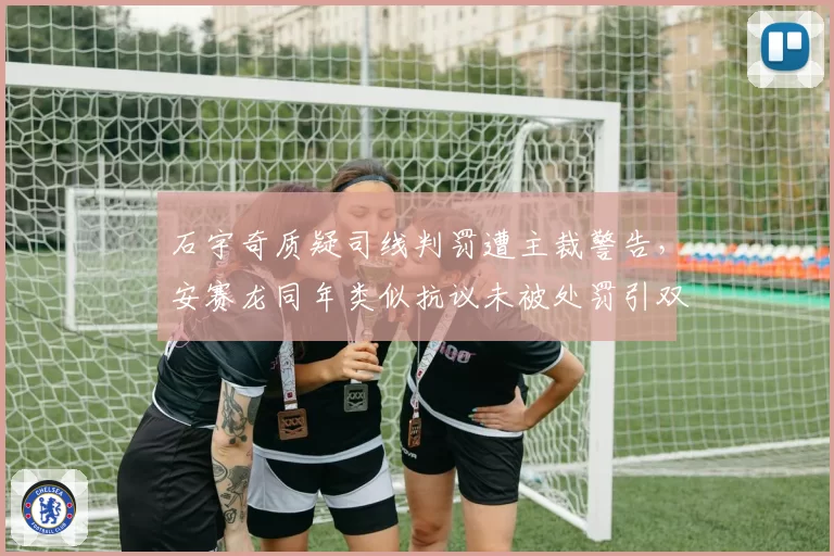 石宇奇质疑司线判罚遭主裁警告，安赛龙同年类似抗议未被处罚引双标质疑