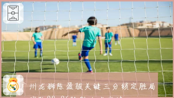 广州龙狮陈盈骏关键三分锁定胜局,球队98-96险胜山东高速