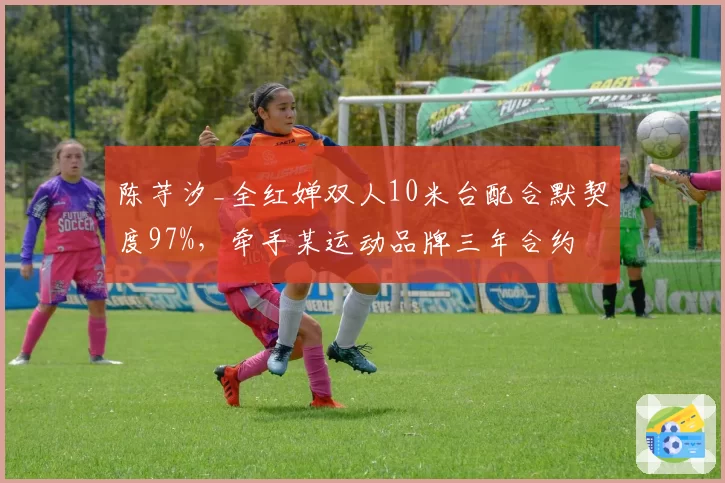 陈芋汐_全红婵双人10米台配合默契度97%,牵手某运动品牌三年合约