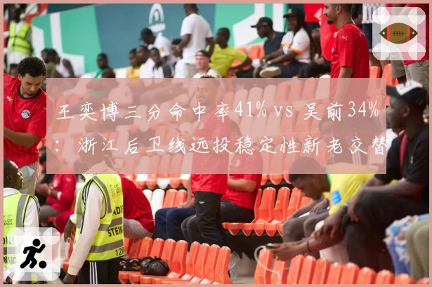 王奕博三分命中率41% vs 吴前34%：浙江后卫线远投稳定性新老交替