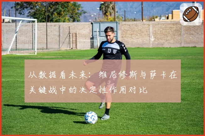 从数据看未来:维尼修斯与萨卡在关键战中的决定性作用对比