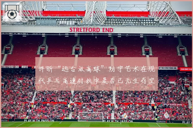 许昕“远台放高球”防守艺术在现代乒乓高速对抗中是否已无生存空间?