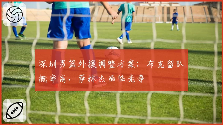 深圳男篮外援调整方案:布克留队概率高,萨林杰面临竞争