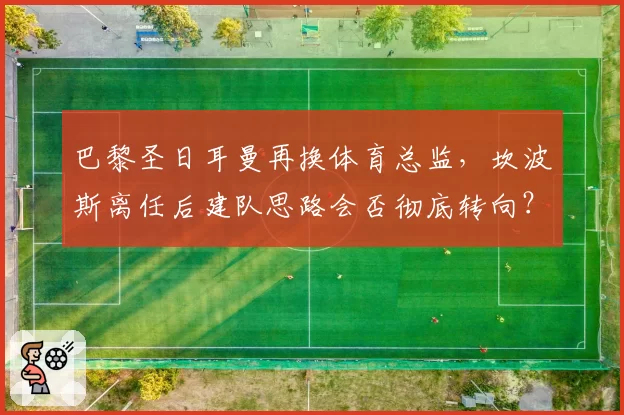 巴黎圣日耳曼再换体育总监,坎波斯离任后建队思路会否彻底转向?