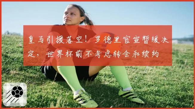 皇马引援落空!罗德里官宣暂缓决定,世界杯前不考虑转会和续约