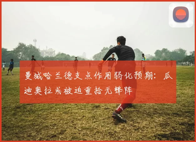曼城哈兰德支点作用弱化预期:瓜迪奥拉或被迫重拾无锋阵
